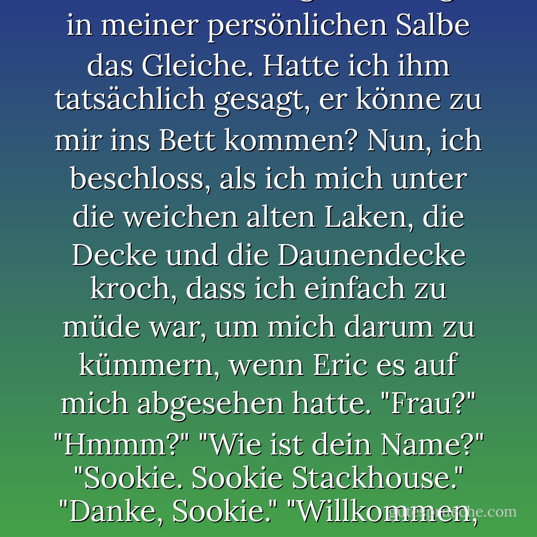 Als ich in das hohe alte Bett kletterte, tat die große Fliege in meiner persönlichen Salbe das Gleiche. Hatte ich ihm tatsächlich gesagt, er könne zu mir ins Bett kommen? Nun, ich beschloss, als ich mich unter die weichen alten Laken, die Decke und die Daunendecke kroch, dass ich einfach zu müde war, um mich darum zu kümmern, wenn Eric es auf mich abgesehen hatte.<br />"Frau?"<br />"Hmmm?"<br />"Wie ist dein Name?"<br />"Sookie. Sookie Stackhouse."<br />"Danke, Sookie."<br />"Willkommen, Eric. - Charlaine Harris<