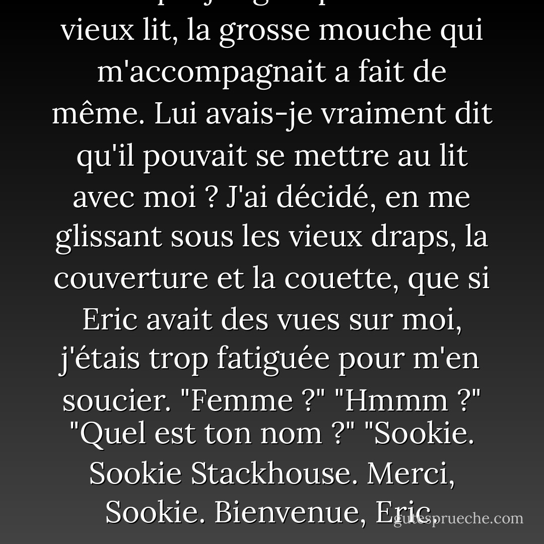 Lorsque j'ai grimpé dans le vieux lit, la grosse mouche qui m'accompagnait a fait de même. Lui avais-je vraiment dit qu'il pouvait se mettre au lit avec moi ? J'ai décidé, en me glissant sous les vieux draps, la couverture et la couette, que si Eric avait des vues sur moi, j'étais trop fatiguée pour m'en soucier.<br />"Femme ?"<br />"Hmmm ?"<br />"Quel est ton nom ?"<br />"Sookie. Sookie Stackhouse. Merci, Sookie. Bienvenue, Eric. - Charlaine Harris
