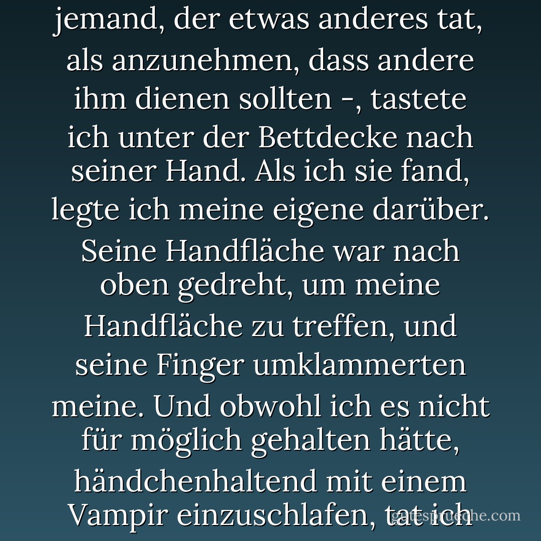 Weil er so verloren klang - Eric, den ich kannte, war nie jemand, der etwas anderes tat, als anzunehmen, dass andere ihm dienen sollten -, tastete ich unter der Bettdecke nach seiner Hand. Als ich sie fand, legte ich meine eigene darüber. Seine Handfläche war nach oben gedreht, um meine Handfläche zu treffen, und seine Finger umklammerten meine. Und obwohl ich es nicht für möglich gehalten hätte, händchenhaltend mit einem Vampir einzuschlafen, tat ich genau das. - Charlaine Harris<