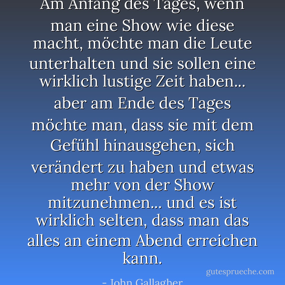 Am Anfang des Tages, wenn man eine Show wie diese macht, möchte man die Leute unterhalten und sie sollen eine wirklich lustige Zeit haben... aber am Ende des Tages möchte man, dass sie mit dem Gefühl hinausgehen, sich verändert zu haben und etwas mehr von der Show mitzunehmen... und es ist wirklich selten, dass man das alles an einem Abend erreichen kann. - John Gallagher<