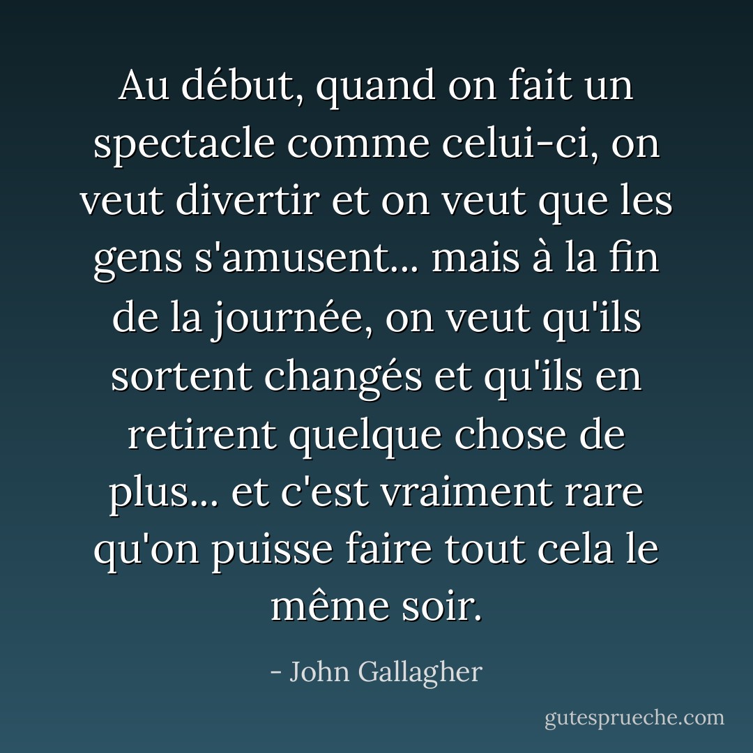 Au début, quand on fait un spectacle comme celui-ci, on veut divertir et on veut que les gens s'amusent... mais à la fin de la journée, on veut qu'ils sortent changés et qu'ils en retirent quelque chose de plus... et c'est vraiment rare qu'on puisse faire tout cela le même soir. - John Gallagher