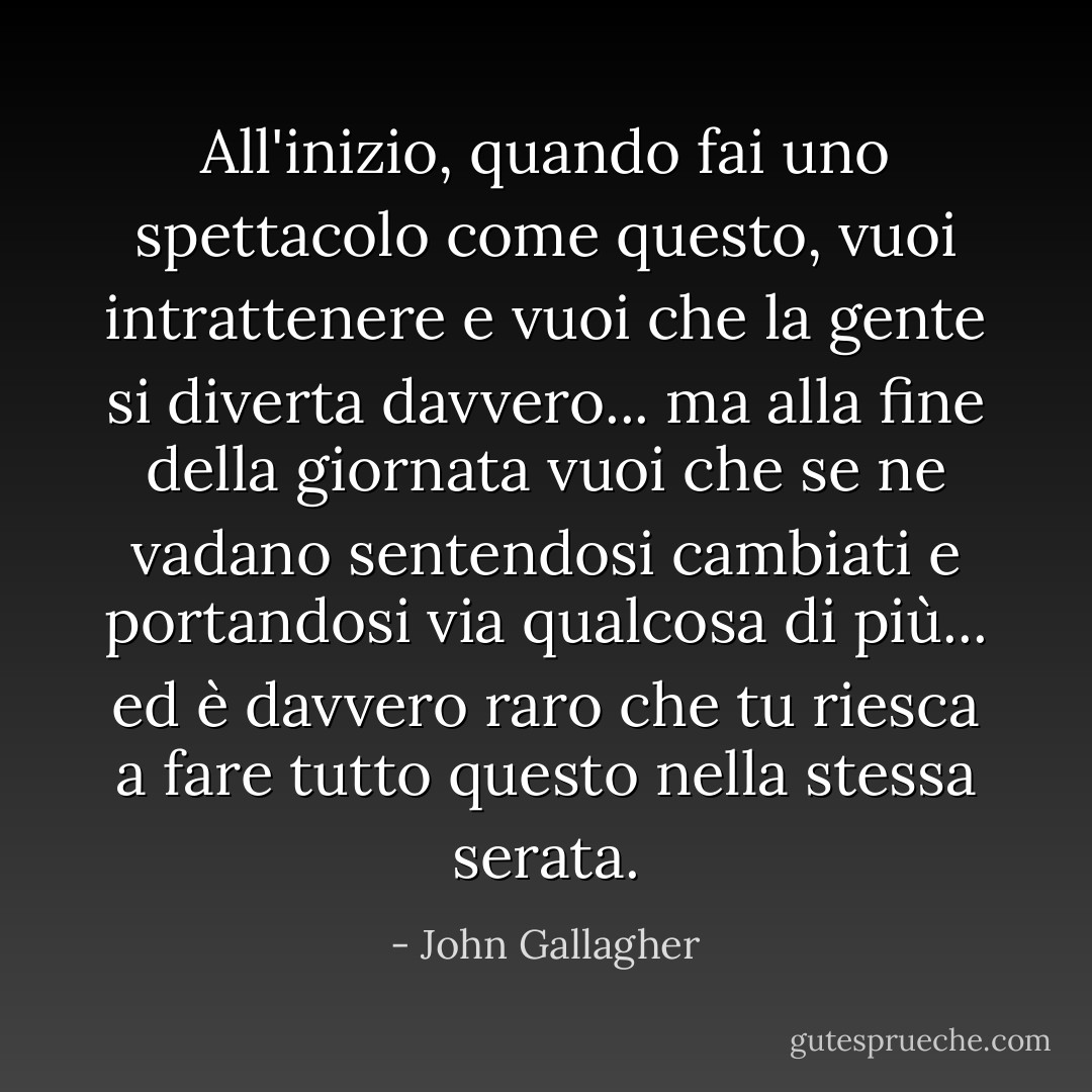 All'inizio, quando fai uno spettacolo come questo, vuoi intrattenere e vuoi che la gente si diverta davvero... ma alla fine della giornata vuoi che se ne vadano sentendosi cambiati e portandosi via qualcosa di più... ed è davvero raro che tu riesca a fare tutto questo nella stessa serata. - John Gallagher