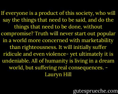 If everyone is a product of this society, who will say the things that need to be said, and do the things that need to be done, without compromise? Truth will never start out popular in a world more concerned with marketability than righteousness. It will initially suffer ridicule and even violence- yet ultimately it is undeniable. All of humanity is living in a dream world, but suffering real consequences. - Lauryn Hill