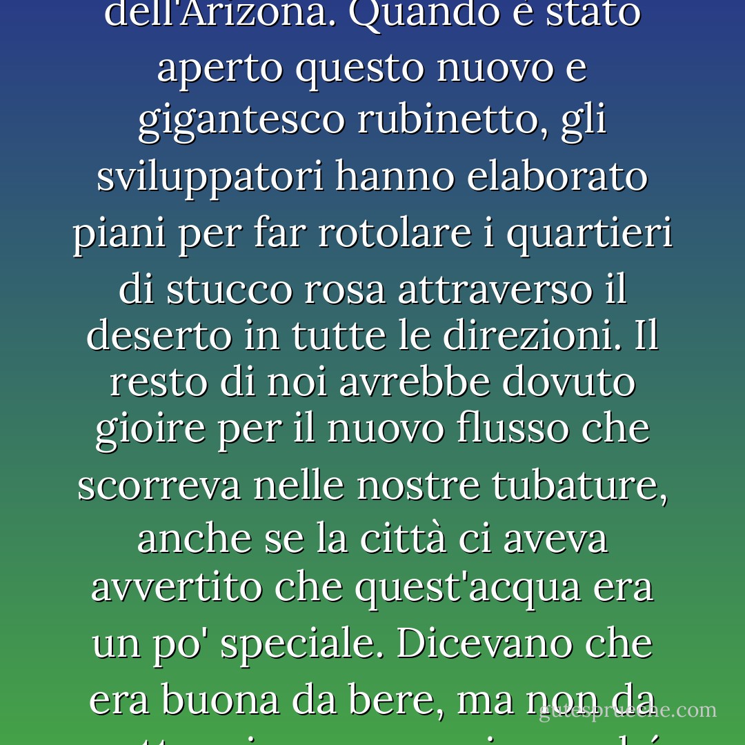 Se vi passa per la testa che l'acqua che scorre in centinaia di chilometri di fossato aperto in un deserto evapori e finisca per riempirsi di sali concentrati e di letame, allora lasciate che vi dica che questo tipo di pensiero negativo non vi farà mai eleggere a una carica pubblica nello Stato dell'Arizona. Quando è stato aperto questo nuovo e gigantesco rubinetto, gli sviluppatori hanno elaborato piani per far rotolare i quartieri di stucco rosa attraverso il deserto in tutte le direzioni. Il resto di noi avrebbe dovuto gioire per il nuovo flusso che scorreva nelle nostre tubature, anche se la città ci aveva avvertito che quest'acqua era un po' speciale. Dicevano che era buona da bere, ma non da mettere in un acquario perché avrebbe ucciso i pesci.<br /><br />L'abbiamo bevuta, poi, abbiamo riempito anche le nostre caffettiere e abbiamo mischiato il succo concentrato dei nostri figli con un liquido che avrebbe imbavagliato un guppy. Oh, America la bella, dove sono i nostri standard? - Barbara Kingsolver