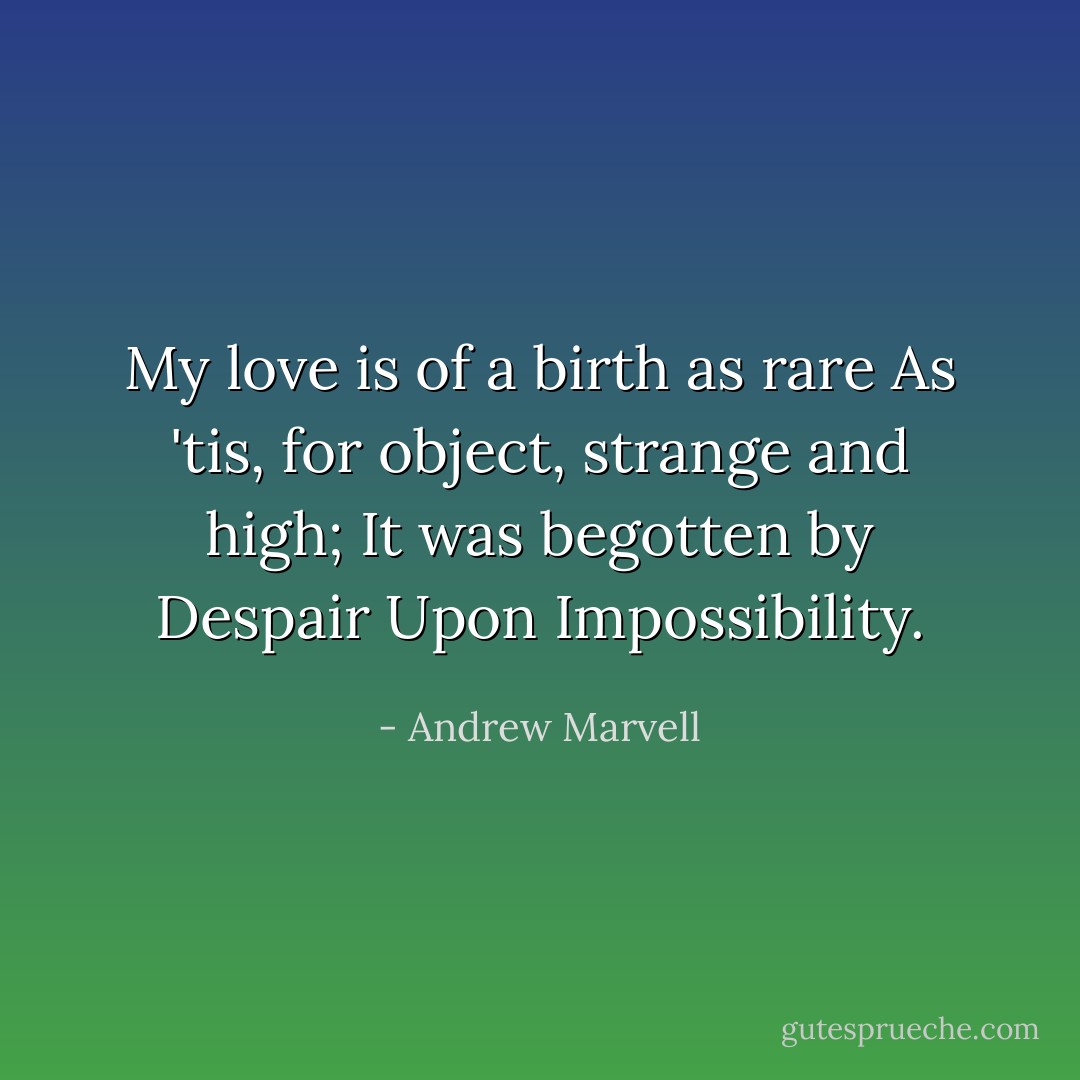 My love is of a birth as rare<br />As 'tis, for object, strange and high;<br />It was begotten by Despair<br />Upon Impossibility. - Andrew Marvell