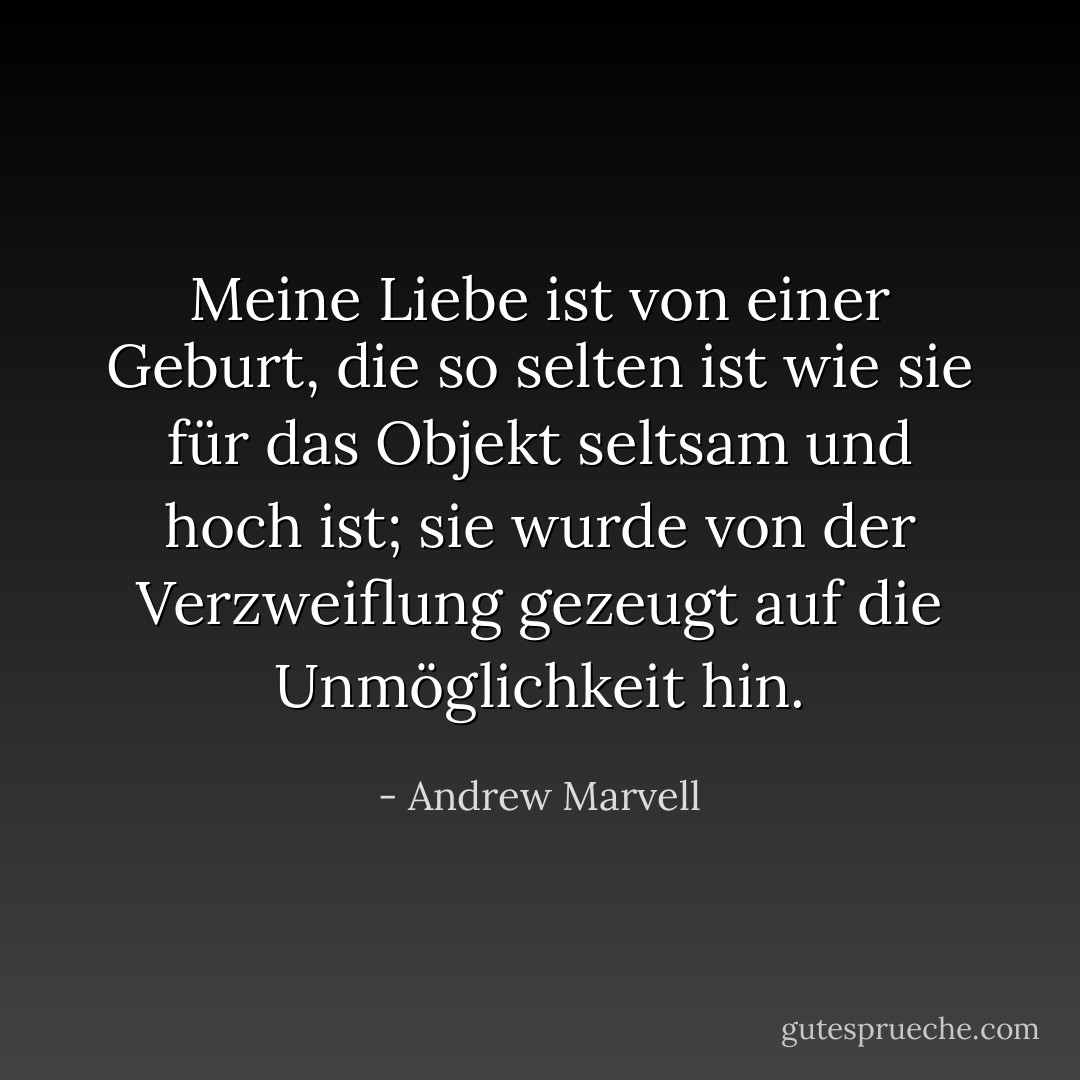 Meine Liebe ist von einer Geburt, die so selten ist<br />wie sie für das Objekt seltsam und hoch ist;<br />sie wurde von der Verzweiflung gezeugt<br />auf die Unmöglichkeit hin. - Andrew Marvell<