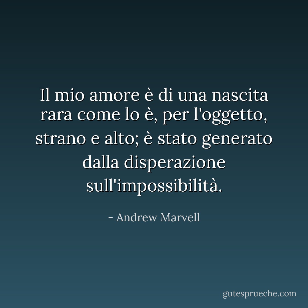 Il mio amore è di una nascita rara<br />come lo è, per l'oggetto, strano e alto;<br />è stato generato dalla disperazione<br />sull'impossibilità. - Andrew Marvell