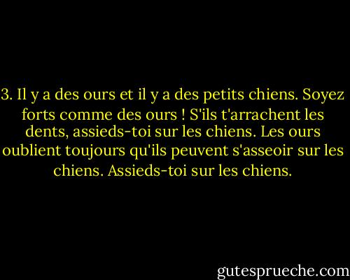 3. Il y a des ours et il y a des petits chiens. Soyez forts comme des ours ! S'ils t'arrachent les dents, assieds-toi sur les chiens. Les ours oublient toujours qu'ils peuvent s'asseoir sur les chiens. Assieds-toi sur les chiens. - Dave Eggers