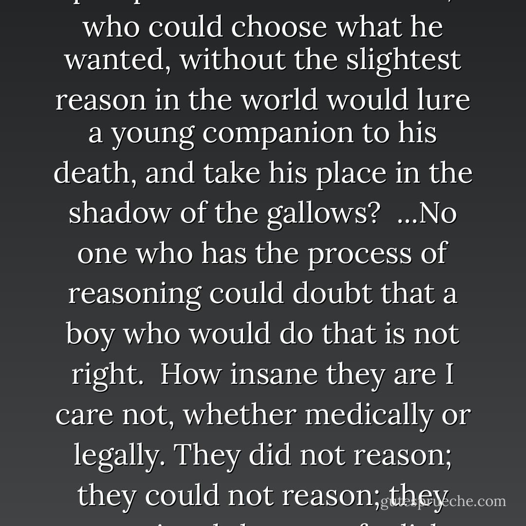 Were these boys in their right minds? Here were two boys with good intellect, one eighteen and one nineteen. They had all the prospects that life could hold out for any of the young; one a graduate of Chicago and another of Ann Arbor; one who had passed his examination for the Harvard Law School and was about to take a trip in Europe,--another who had passed at Ann Arbor, the youngest in his class, with three thousand dollars in the bank. Boys who never knew what it was to want a dollar; boys who could reach any position that was to boys of that kind to reach; boys of distinguished and honorable families, families of wealth and position, with all the world before them. And they gave it all up for nothing, for nothing! They took a little companion of one of them, on a crowded street, and killed him, for nothing, and sacrificed everything that could be of value in human life upon the crazy scheme of a couple of immature lads.<br /><br />Now, your Honor, you have been a boy; I have been a boy. And we have known other boys. The best way to understand somebody else is to put yourself in his place.<br /><br />Is it within the realm of your imagination that a boy who was right, with all the prospects of life before him, who could choose what he wanted, without the slightest reason in the world would lure a young companion to his death, and take his place in the shadow of the gallows?<br /><br />...No one who has the process of reasoning could doubt that a boy who would do that is not right.<br /><br />How insane they are I care not, whether medically or legally. They did not reason; they could not reason; they committed the most foolish, most unprovoked, most purposeless, most causeless act that any two boys ever committed, and they put themselves where the rope is dangling above their heads....<br /><br />Why did they kill little Bobby Franks?<br /><br />Not for money, not for spite; not for hate. They killed him as they might kill a spider or a fly, for the experience. They killed him because they were made that way. Because somewhere in the infinite processes that go to the making up of the boy or the man something slipped, and those unfortunate lads sit here hated, despised, outcasts, with the community shouting for their blood.<br /><br />. . . I know, Your Honor, that every atom of life in all this universe is bound up together. I know that a pebble cannot be thrown into the ocean without disturbing every drop of water in the sea. I know that every life is inextricably mixed and woven with every other life. I know that every influence, conscious and unconscious, acts and reacts on every living organism, and that no one can fix the blame. I know that all life is a series of infinite chances, which sometimes result one way and sometimes another. I have not the infinite wisdom that can fathom it, neither has any other human brain - Clarence Darrow