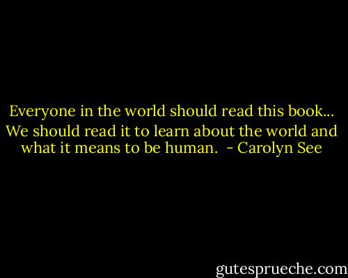 Everyone in the world should read this book... We should read it to learn about the world and what it means to be human.  - Carolyn See