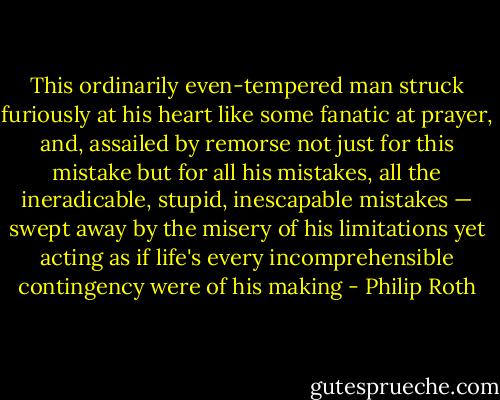 This ordinarily even-tempered man struck furiously at his heart like<br />some fanatic at prayer, and, assailed by remorse not just for this mistake but for all his<br />mistakes, all the ineradicable, stupid, inescapable mistakes — swept away by the misery<br />of his limitations yet acting as if life's every incomprehensible contingency were of his<br />making - Philip Roth