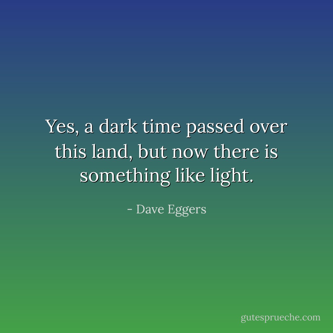 Yes, a dark time passed over this land, but now there is something like light. - Dave Eggers