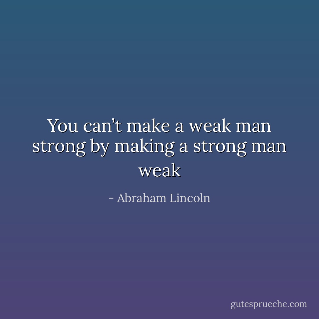 You can’t make a weak man strong by making a strong man weak - Abraham Lincoln