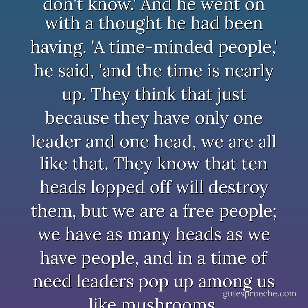 I know,' said Winter, 'but they don't know.' And he went on with a thought he had been having. 'A time-minded people,' he said, 'and the time is nearly up. They think that just because they have only one leader and one head, we are all like that. They know that ten heads lopped off will destroy them, but we are a free people; we have as many heads as we have people, and in a time of need leaders pop up among us like mushrooms. - John Steinbeck