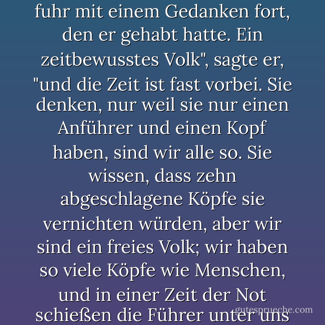Ich weiß", sagte Winter, "aber sie wissen es nicht". Und er fuhr mit einem Gedanken fort, den er gehabt hatte. Ein zeitbewusstes Volk", sagte er, "und die Zeit ist fast vorbei. Sie denken, nur weil sie nur einen Anführer und einen Kopf haben, sind wir alle so. Sie wissen, dass zehn abgeschlagene Köpfe sie vernichten würden, aber wir sind ein freies Volk; wir haben so viele Köpfe wie Menschen, und in einer Zeit der Not schießen die Führer unter uns wie Pilze aus dem Boden. - John Steinbeck<