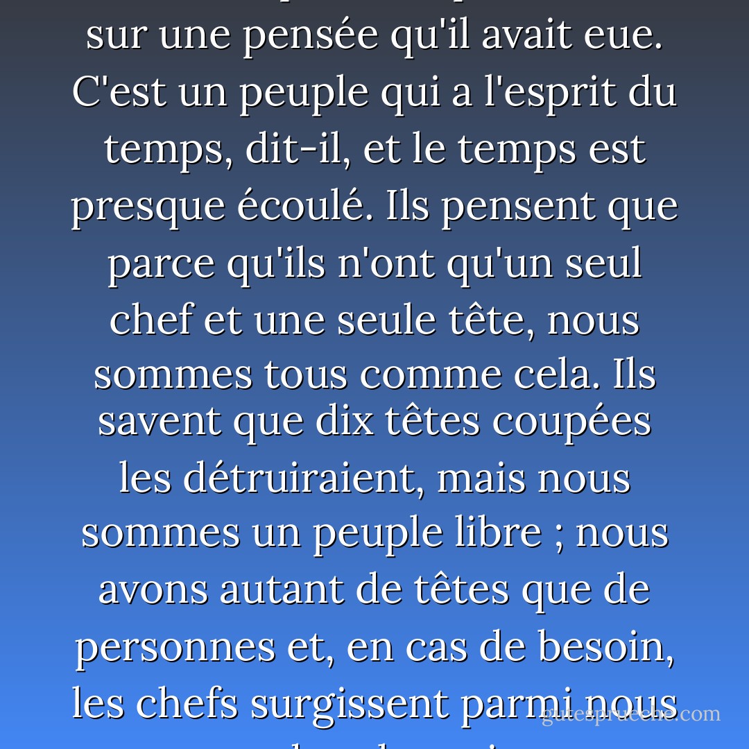 Je le sais, dit Winter, mais ils ne le savent pas. Et il poursuivit sur une pensée qu'il avait eue. C'est un peuple qui a l'esprit du temps, dit-il, et le temps est presque écoulé. Ils pensent que parce qu'ils n'ont qu'un seul chef et une seule tête, nous sommes tous comme cela. Ils savent que dix têtes coupées les détruiraient, mais nous sommes un peuple libre ; nous avons autant de têtes que de personnes et, en cas de besoin, les chefs surgissent parmi nous comme des champignons. - John Steinbeck