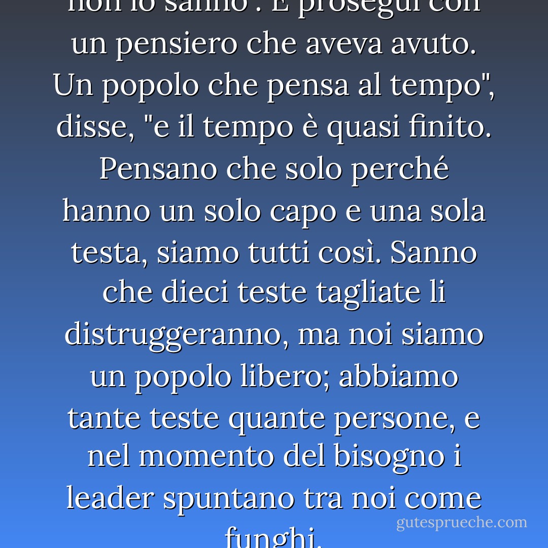 Lo so", disse Winter, "ma loro non lo sanno". E proseguì con un pensiero che aveva avuto. Un popolo che pensa al tempo", disse, "e il tempo è quasi finito. Pensano che solo perché hanno un solo capo e una sola testa, siamo tutti così. Sanno che dieci teste tagliate li distruggeranno, ma noi siamo un popolo libero; abbiamo tante teste quante persone, e nel momento del bisogno i leader spuntano tra noi come funghi. - John Steinbeck