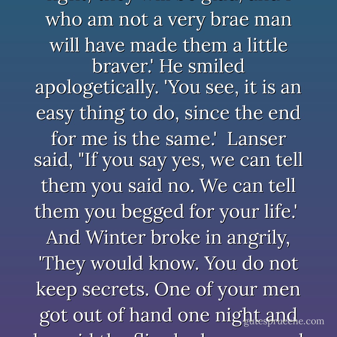 The Mayor spoke proudly. 'Yes, they will light it. I have no choice of living or dying, you see, sir, but—I do have a choice of how I do it. If I tell them not to fight, they will be sorry, but they will fight. If I tell them to fight, they will be glad, and I who am not a very brae man will have made them a little braver.' He smiled apologetically. 'You see, it is an easy thing to do, since the end for me is the same.'<br /><br />Lanser said, "If you say yes, we can tell them you said no. We can tell them you begged for your life.'<br /><br />And Winter broke in angrily, 'They would know. You do not keep secrets. One of your men got out of hand one night and he said the flies had conquered the flypaper, and now the whole nation knows his words. They have made a song of it. The flies have conquered the flypaper. You do not keep secrets, Colonel. - John Steinbeck