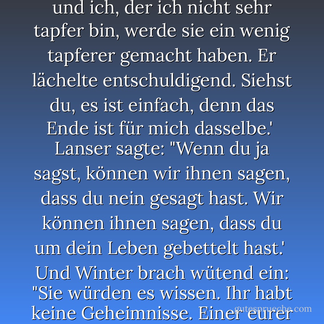Der Bürgermeister sprach stolz. Ja, sie werden es anzünden. Ich habe keine Wahl, ob ich lebe oder sterbe, Sir, aber ich habe die Wahl, wie ich es tue. Wenn ich ihnen sage, sie sollen nicht kämpfen, wird es ihnen leid tun, aber sie werden kämpfen. Wenn ich ihnen sage, dass sie kämpfen sollen, werden sie froh sein, und ich, der ich nicht sehr tapfer bin, werde sie ein wenig tapferer gemacht haben. Er lächelte entschuldigend. Siehst du, es ist einfach, denn das Ende ist für mich dasselbe.'<br /><br />Lanser sagte: "Wenn du ja sagst, können wir ihnen sagen, dass du nein gesagt hast. Wir können ihnen sagen, dass du um dein Leben gebettelt hast.'<br /><br />Und Winter brach wütend ein: "Sie würden es wissen. Ihr habt keine Geheimnisse. Einer eurer Männer geriet eines Nachts außer Kontrolle und sagte, die Fliegen hätten das Fliegenpapier besiegt, und jetzt kennt die ganze Nation seine Worte. Sie haben ein Lied daraus gemacht. Die Fliegen haben die Fliegenfänger besiegt. Sie haben keine Geheimnisse, Colonel. - John Steinbeck<