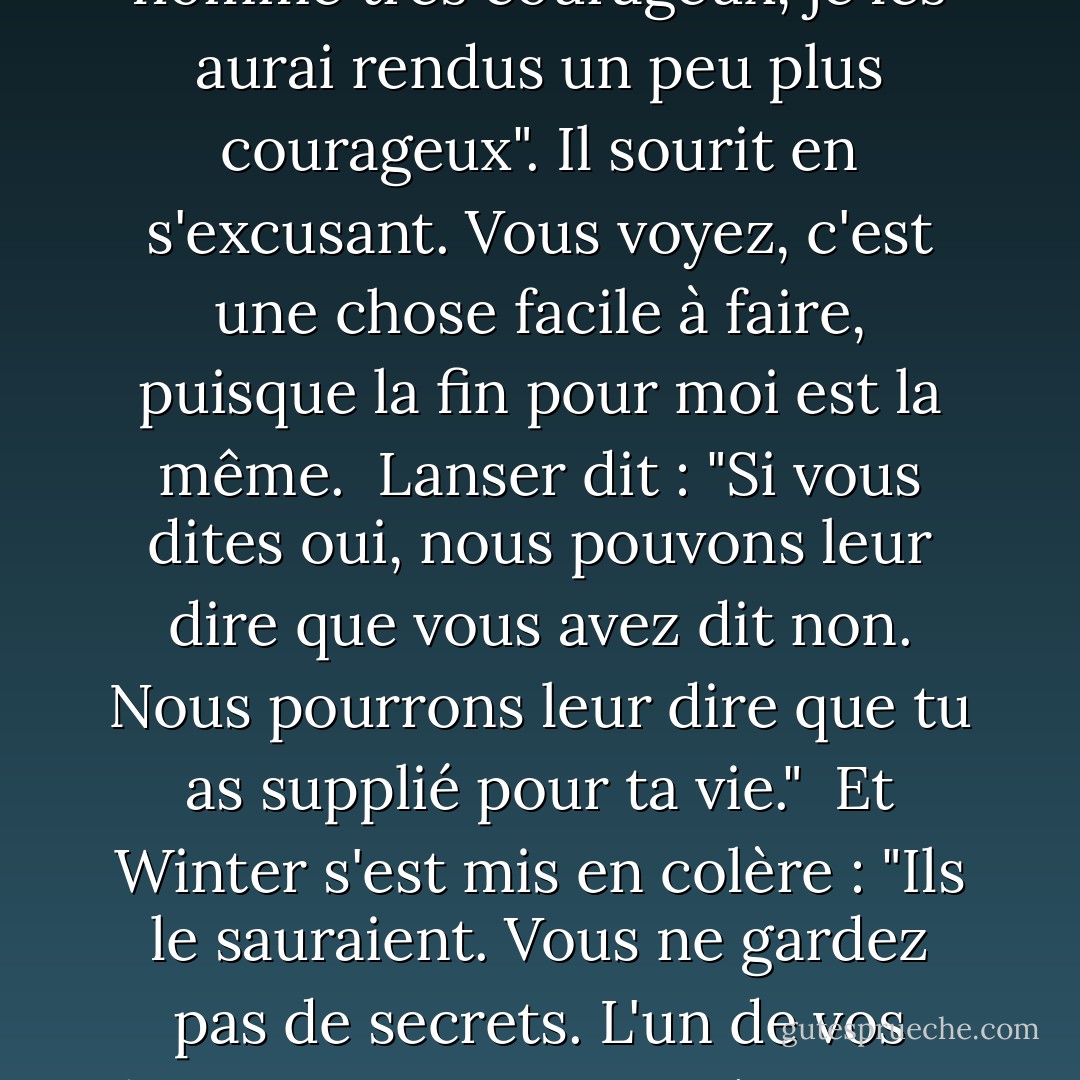 Le maire parle fièrement. Oui, ils l'allumeront. Je n'ai pas le choix de vivre ou de mourir, vous voyez, monsieur, mais j'ai le choix de la façon dont je le fais. Si je leur dis de ne pas se battre, ils seront désolés, mais ils se battront. Si je leur dis de se battre, ils seront contents, et moi qui ne suis pas un homme très courageux, je les aurai rendus un peu plus courageux". Il sourit en s'excusant. Vous voyez, c'est une chose facile à faire, puisque la fin pour moi est la même.<br /><br />Lanser dit : "Si vous dites oui, nous pouvons leur dire que vous avez dit non. Nous pourrons leur dire que tu as supplié pour ta vie."<br /><br />Et Winter s'est mis en colère : "Ils le sauraient. Vous ne gardez pas de secrets. L'un de vos hommes s'est emporté un soir et a dit que les mouches avaient conquis le papier tue-mouches, et maintenant toute la nation connaît ses paroles. Ils en ont fait une chanson. Les mouches ont conquis le papier tue-mouches. Vous ne gardez pas de secrets, Colonel. - John Steinbeck