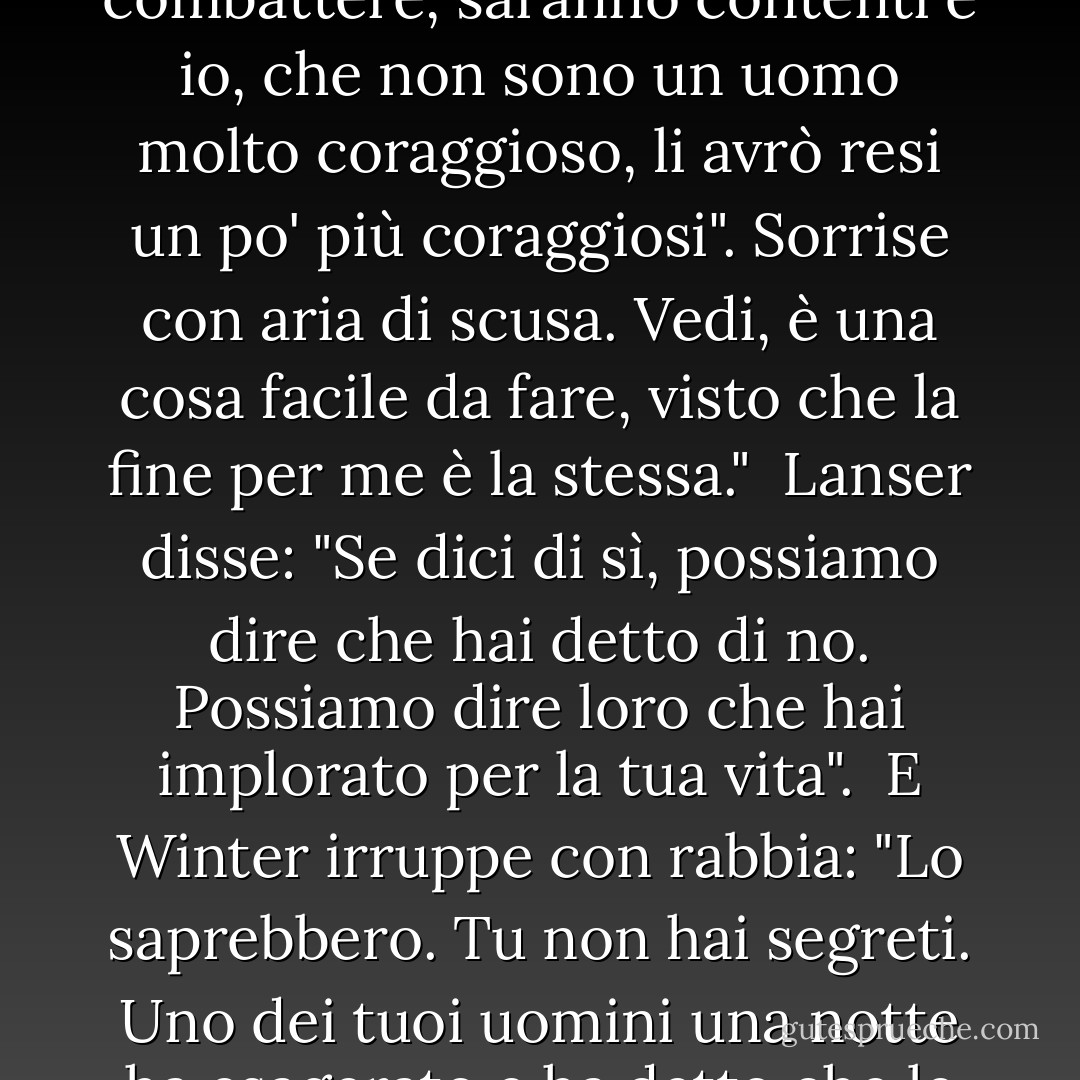 Il sindaco parlò con orgoglio. Sì, lo accenderanno. Non posso scegliere se vivere o morire, capisce, signore, ma posso scegliere come farlo. Se dico loro di non combattere, si dispiaceranno, ma combatteranno. Se dico loro di combattere, saranno contenti e io, che non sono un uomo molto coraggioso, li avrò resi un po' più coraggiosi". Sorrise con aria di scusa. Vedi, è una cosa facile da fare, visto che la fine per me è la stessa."<br /><br />Lanser disse: "Se dici di sì, possiamo dire che hai detto di no. Possiamo dire loro che hai implorato per la tua vita".<br /><br />E Winter irruppe con rabbia: "Lo saprebbero. Tu non hai segreti. Uno dei tuoi uomini una notte ha esagerato e ha detto che le mosche avevano conquistato la carta moschicida, e ora tutta la nazione conosce le sue parole. Ne hanno fatto una canzone. Le mosche hanno conquistato la carta moschicida. Lei non ha segreti, Colonnello. - John Steinbeck