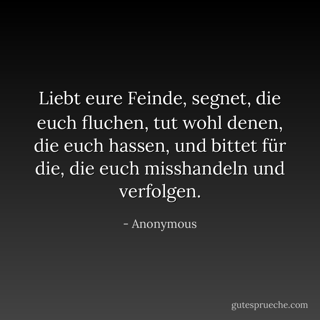 Liebt eure Feinde, segnet, die euch fluchen, tut wohl denen, die euch hassen, und bittet für die, die euch misshandeln und verfolgen. - Anonymous<