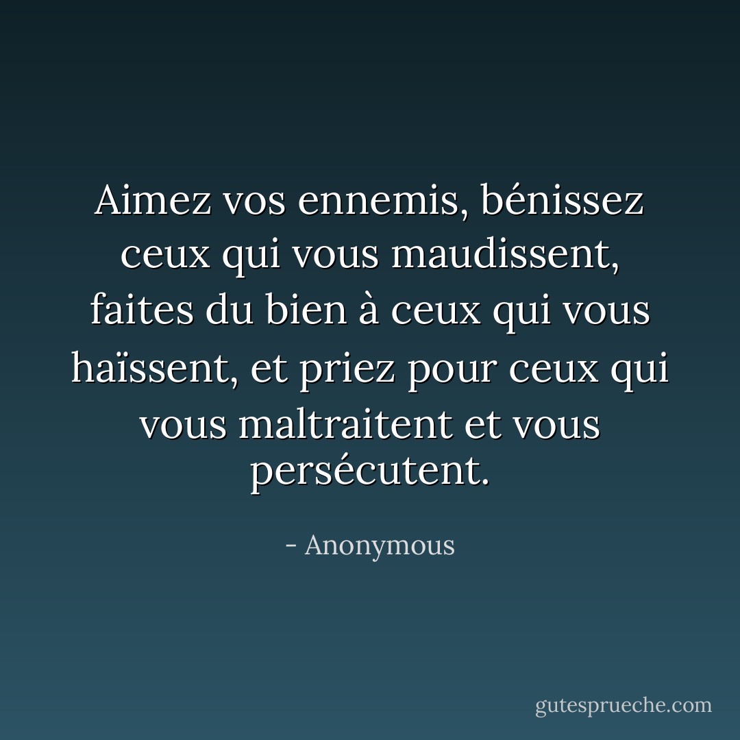 Aimez vos ennemis, bénissez ceux qui vous maudissent, faites du bien à ceux qui vous haïssent, et priez pour ceux qui vous maltraitent et vous persécutent. - Anonymous