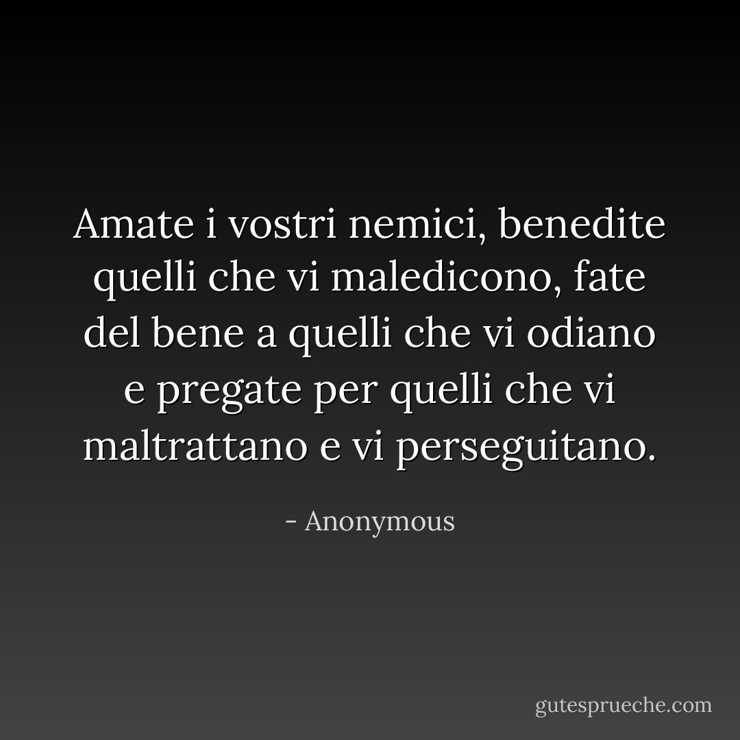 Amate i vostri nemici, benedite quelli che vi maledicono, fate del bene a quelli che vi odiano e pregate per quelli che vi maltrattano e vi perseguitano. - Anonymous