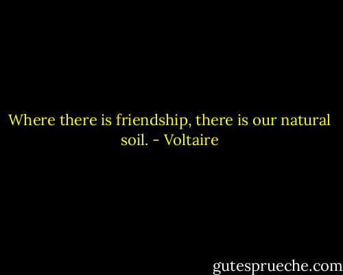 Where there is friendship, there is our natural soil. - Voltaire