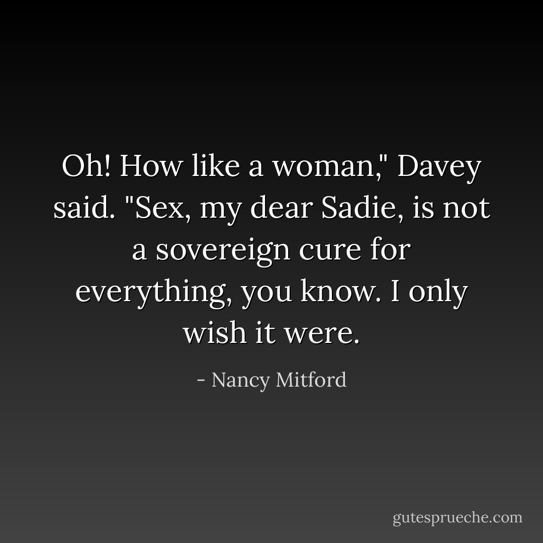 Oh! How like a woman," Davey said. "Sex, my dear Sadie, is not a sovereign cure for everything, you know. I only wish it were. - Nancy Mitford