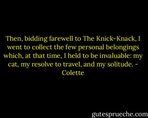 Then, bidding farewell to The Knick-Knack, I went to collect the few personal belongings which, at that time, I held to be invaluable: my cat, my resolve to travel, and my solitude. - Colette
