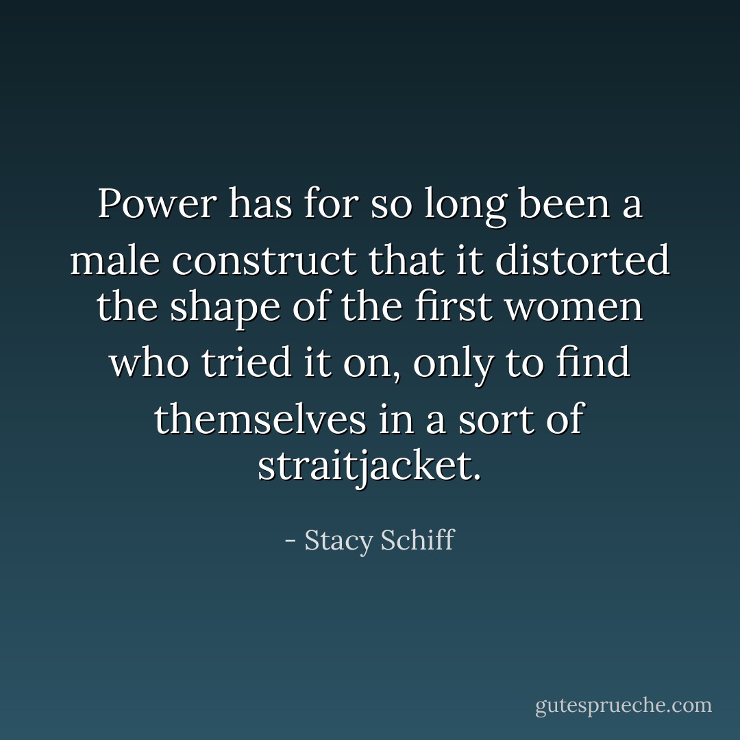 Power has for so long been a male construct that it distorted the shape of the first women who tried it on, only to find themselves in a sort of straitjacket. - Stacy Schiff