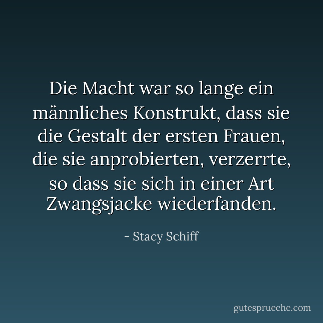 Die Macht war so lange ein männliches Konstrukt, dass sie die Gestalt der ersten Frauen, die sie anprobierten, verzerrte, so dass sie sich in einer Art Zwangsjacke wiederfanden. - Stacy Schiff<