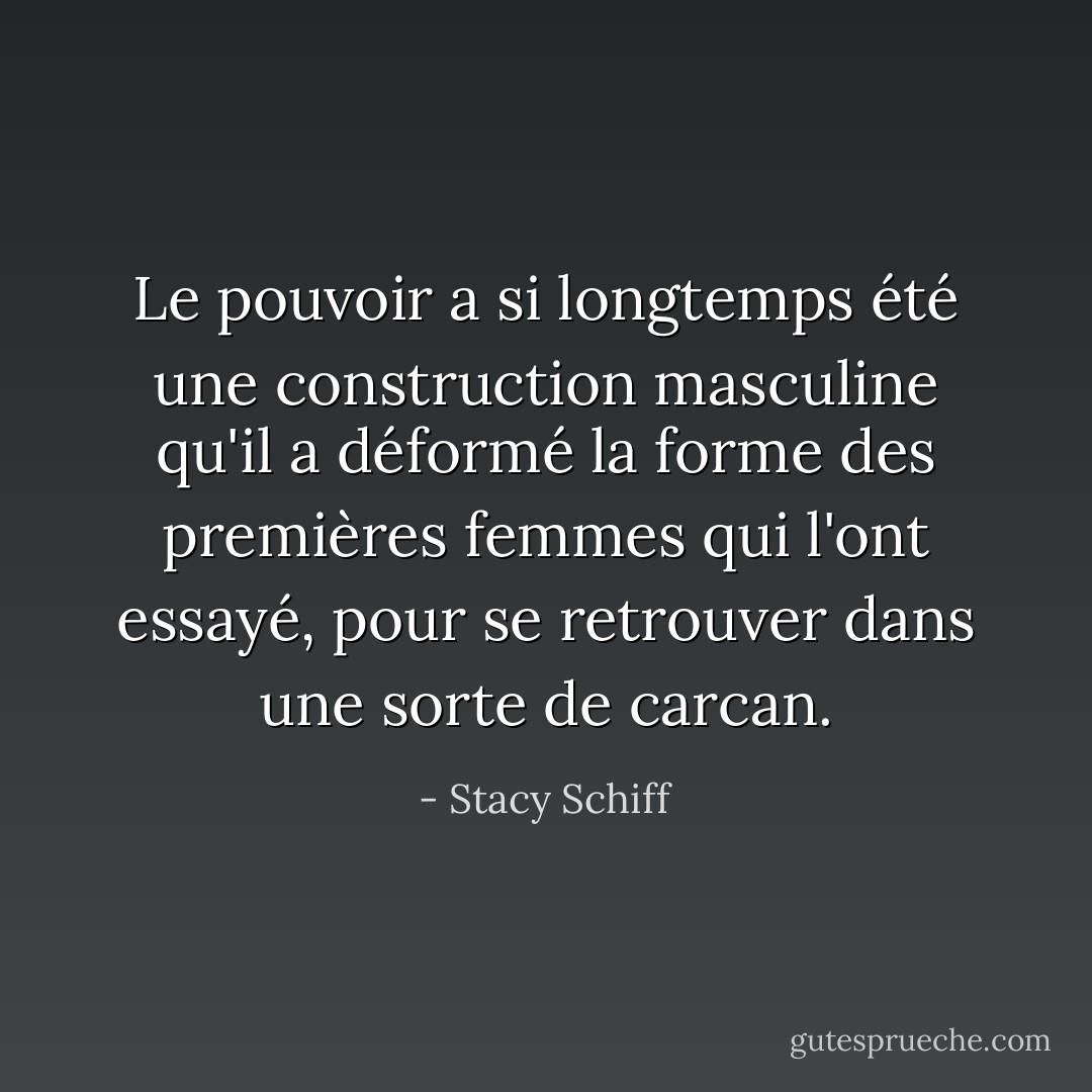 Le pouvoir a si longtemps été une construction masculine qu'il a déformé la forme des premières femmes qui l'ont essayé, pour se retrouver dans une sorte de carcan. - Stacy Schiff