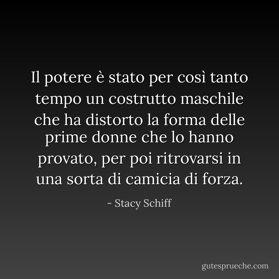 Il potere è stato per così tanto tempo un costrutto maschile che ha distorto la forma delle prime donne che lo hanno provato, per poi ritrovarsi in una sorta di camicia di forza. - Stacy Schiff