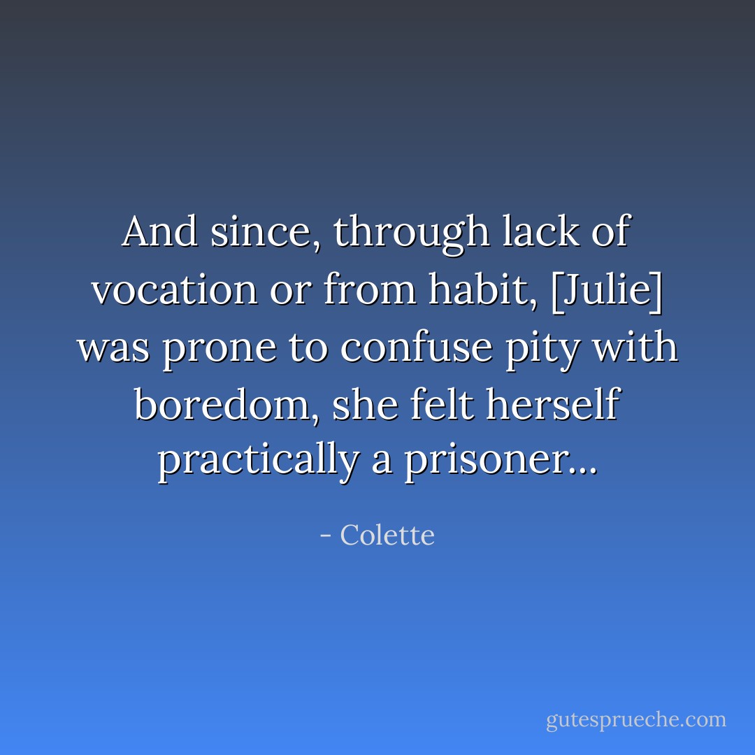 And since, through lack of vocation or from habit, [Julie] was prone to confuse pity with boredom, she felt herself practically a prisoner... - Colette