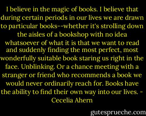 I believe in the magic of books. I believe that during certain periods in our lives we are drawn to particular books--whether it's strolling down the aisles of a bookshop with no idea whatsoever of what it is that we want to read and suddenly finding the most perfect, most wonderfully suitable book staring us right in the face. Unblinking. Or a chance meeting with a stranger or friend who recommends a book we would never ordinarily reach for. Books have the ability to find their own way into our lives. - Cecelia Ahern