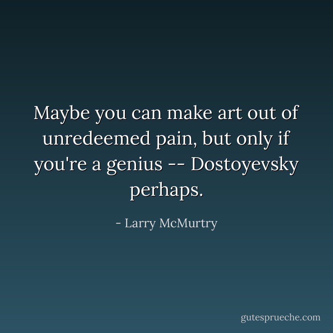 Maybe you can make art out of unredeemed pain, but only if you're a genius -- Dostoyevsky perhaps. - Larry McMurtry