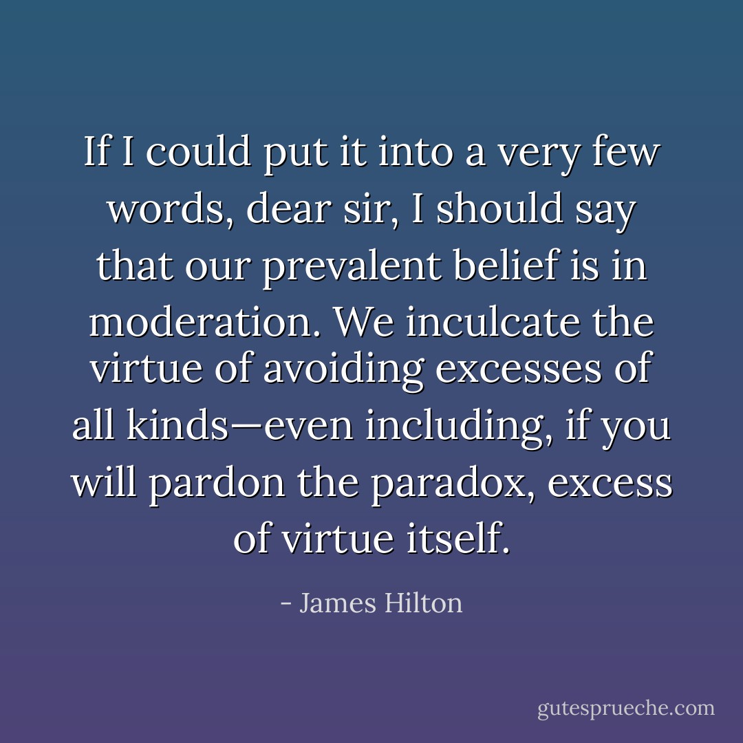 If I could put it into a very few words, dear sir, I should say that our prevalent belief is in moderation. We inculcate the virtue of avoiding excesses of all kinds—even including, if you will pardon the paradox, excess of virtue itself. - James Hilton