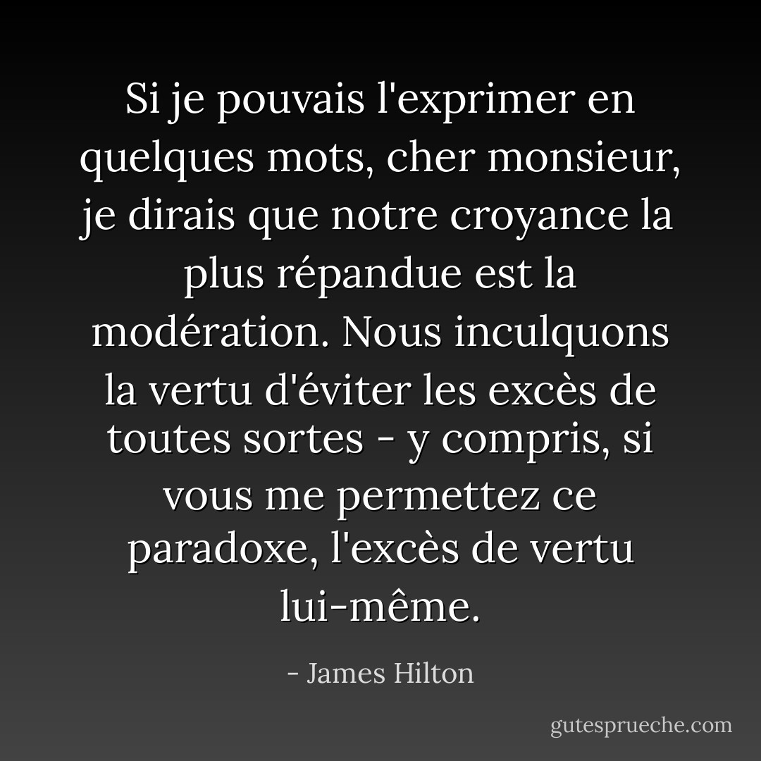 Si je pouvais l'exprimer en quelques mots, cher monsieur, je dirais que notre croyance la plus répandue est la modération. Nous inculquons la vertu d'éviter les excès de toutes sortes - y compris, si vous me permettez ce paradoxe, l'excès de vertu lui-même. - James Hilton