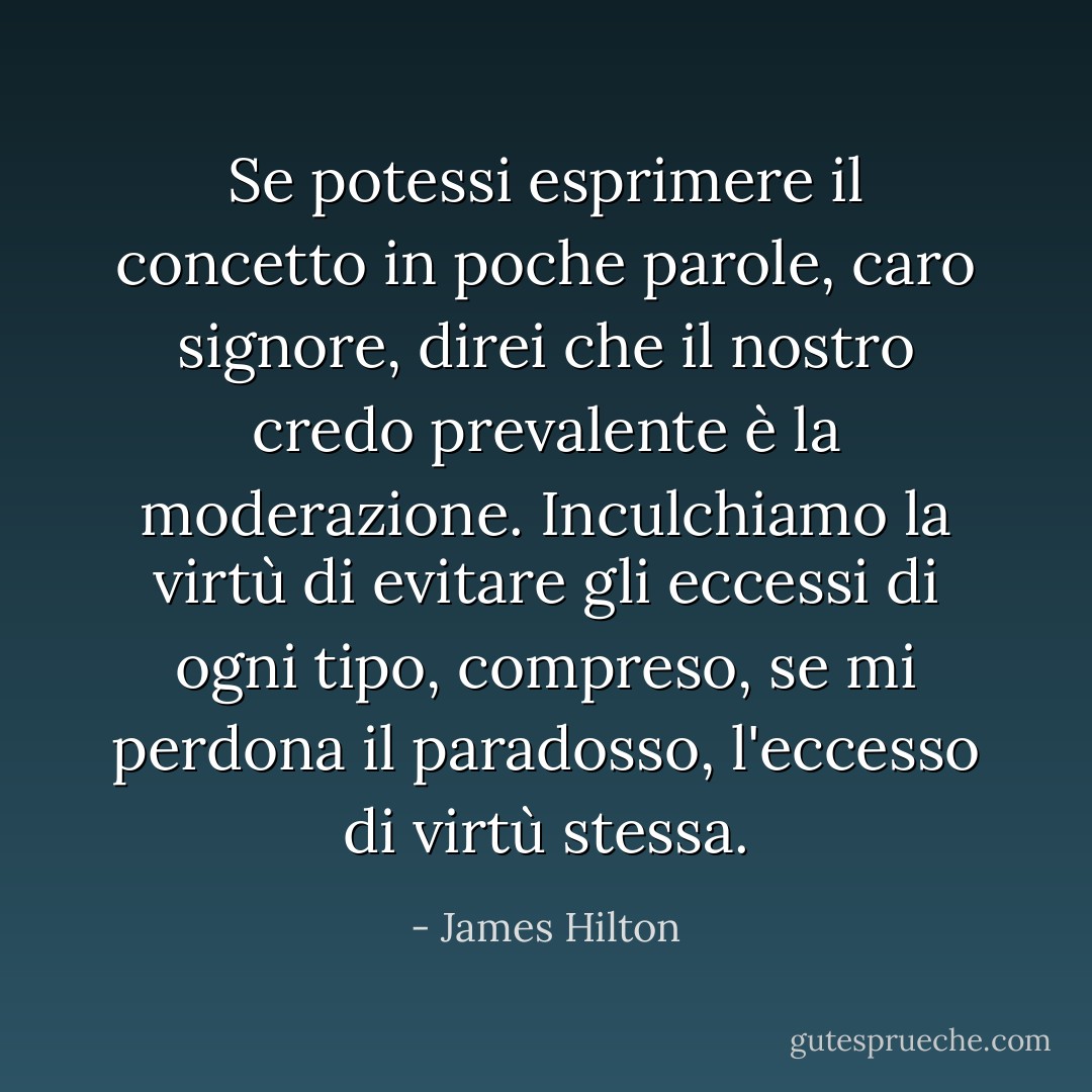 Se potessi esprimere il concetto in poche parole, caro signore, direi che il nostro credo prevalente è la moderazione. Inculchiamo la virtù di evitare gli eccessi di ogni tipo, compreso, se mi perdona il paradosso, l'eccesso di virtù stessa. - James Hilton
