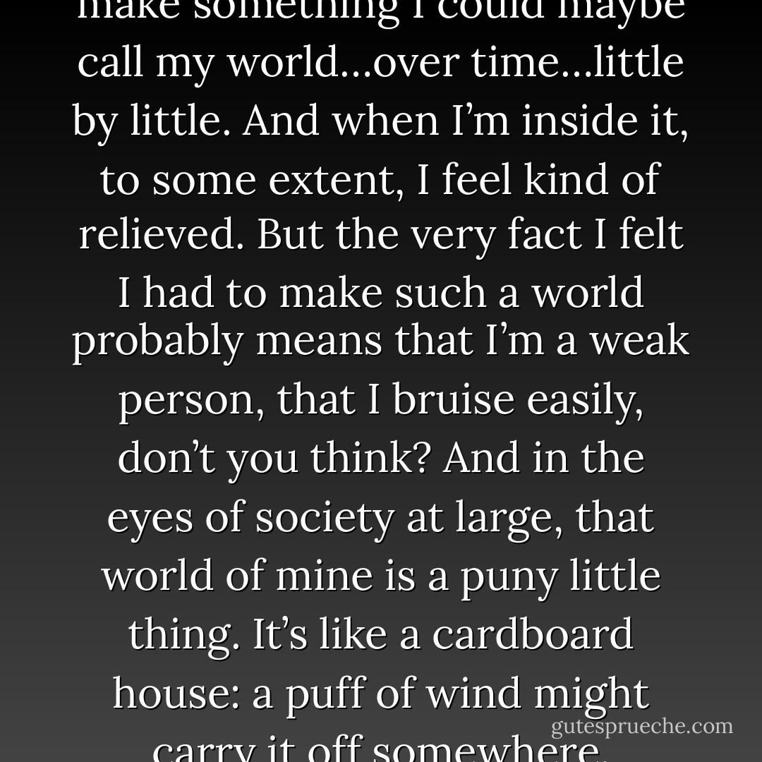 I do feel that I’ve managed to make something I could maybe call my world…over time…little by little. And when I’m inside it, to some extent, I feel kind of relieved. But the very fact I felt I had to make such a world probably means that I’m a weak person, that I bruise easily, don’t you think? And in the eyes of society at large, that world of mine is a puny little thing. It’s like a cardboard house: a puff of wind might carry it off somewhere. - Haruki Murakami