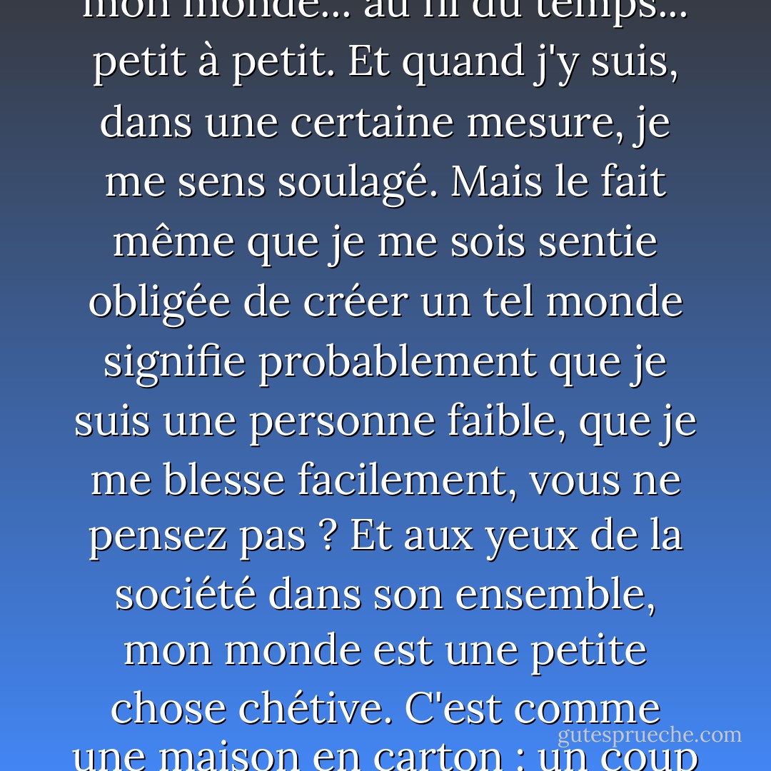 J'ai le sentiment d'avoir réussi à créer quelque chose que je pourrais peut-être appeler mon monde... au fil du temps... petit à petit. Et quand j'y suis, dans une certaine mesure, je me sens soulagé. Mais le fait même que je me sois sentie obligée de créer un tel monde signifie probablement que je suis une personne faible, que je me blesse facilement, vous ne pensez pas ? Et aux yeux de la société dans son ensemble, mon monde est une petite chose chétive. C'est comme une maison en carton : un coup de vent peut l'emporter quelque part. - Haruki Murakami
