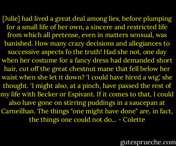 [Julie] had lived a great deal among lies, before plumping for a small life of her own, a sincere and restricted life from which all pretense, even in matters sensual, was banished. How many crazy decisions and allegiances to successive aspects fo the truth! Had she not, one day when her costume for a fancy dress had demanded short hair, cut off the great chestnut mane that fell below her waist when she let it down? 'I could have hired a wig,' she thought. 'I might also, at a pinch, have passed the rest of my life with Becker or Espivant. If it comes to that, I could also have gone on stirring puddings in a saucepan at Carneilhan. The things "one might have done" are, in fact, the things one could not do... - Colette