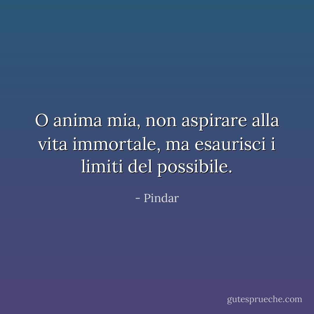 O anima mia, non aspirare alla vita immortale,<br />ma esaurisci i limiti del possibile. - Pindar