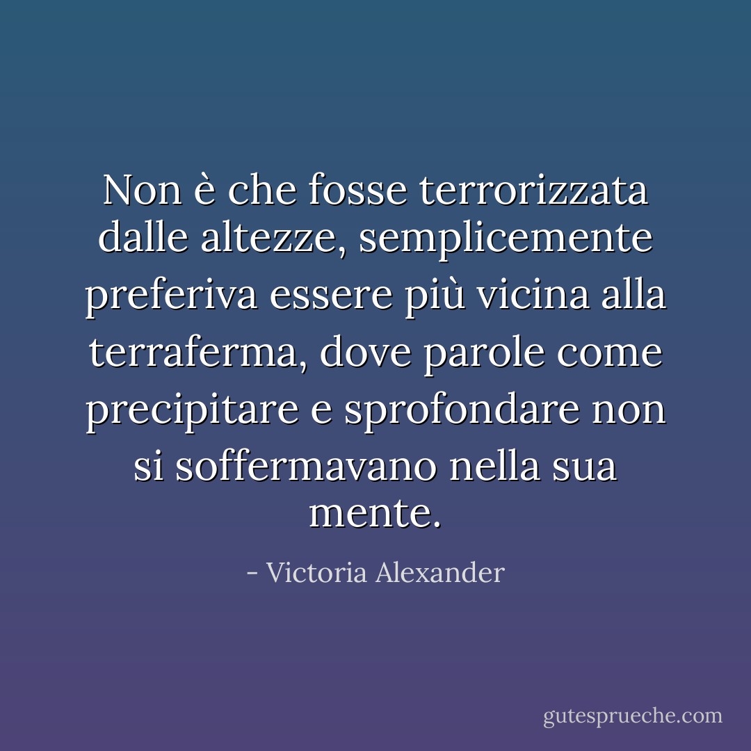 Non è che fosse terrorizzata dalle altezze, semplicemente preferiva essere più vicina alla terraferma, dove parole come precipitare e sprofondare non si soffermavano nella sua mente. - Victoria Alexander