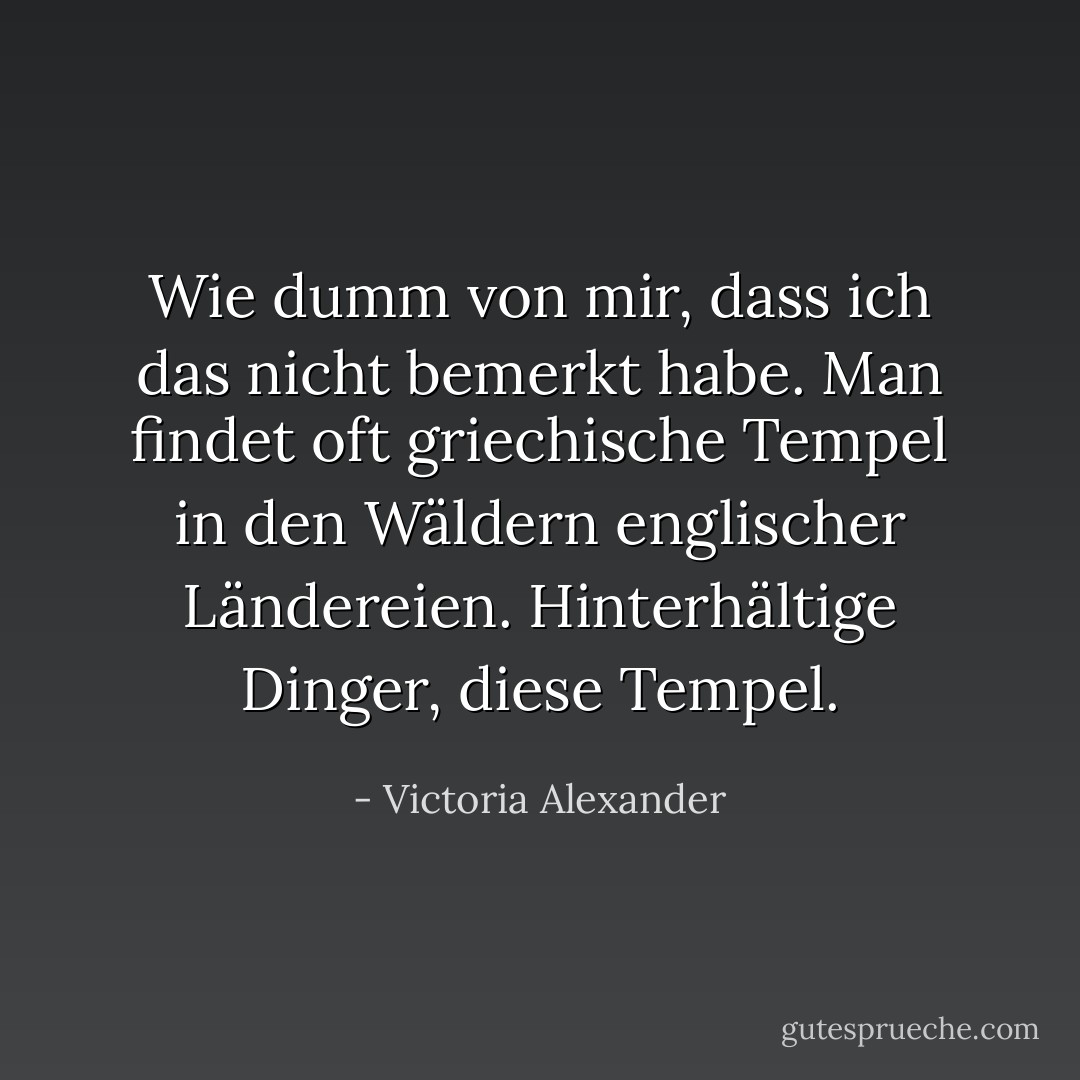 Wie dumm von mir, dass ich das nicht bemerkt habe. Man findet oft griechische Tempel in den Wäldern englischer Ländereien. Hinterhältige Dinger, diese Tempel. - Victoria Alexander<