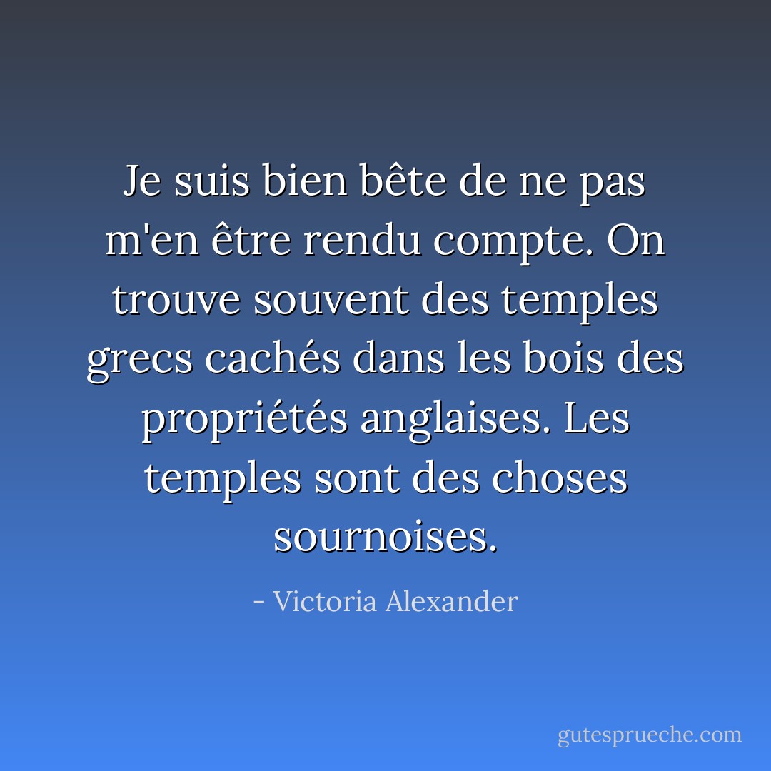 Je suis bien bête de ne pas m'en être rendu compte. On trouve souvent des temples grecs cachés dans les bois des propriétés anglaises. Les temples sont des choses sournoises. - Victoria Alexander
