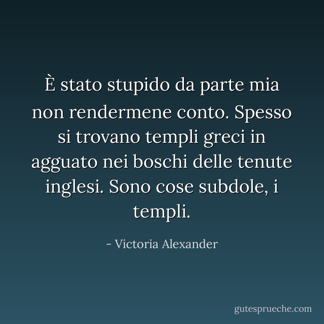 È stato stupido da parte mia non rendermene conto. Spesso si trovano templi greci in agguato nei boschi delle tenute inglesi. Sono cose subdole, i templi. - Victoria Alexander