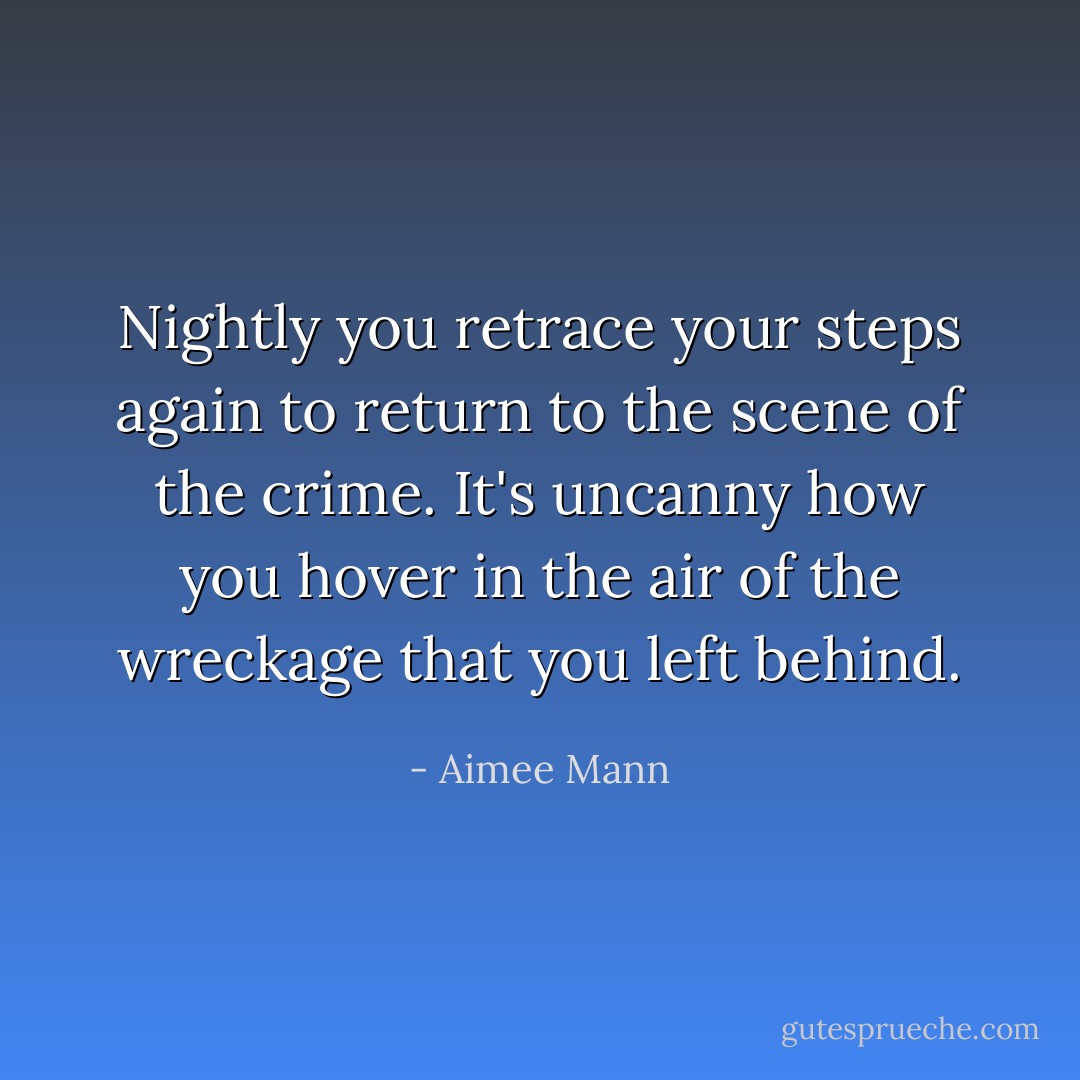Nightly you retrace your steps again to return to the scene of the crime. It's uncanny how you hover in the air of the wreckage that you left behind. - Aimee Mann